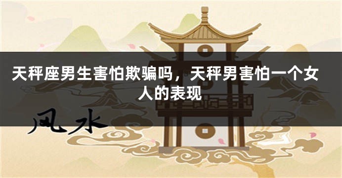 天秤座男生害怕欺骗吗,天秤男害怕一个女人的表现