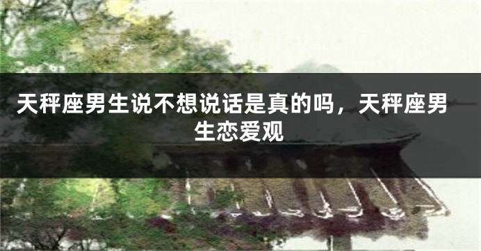天秤座男生说不想说话是真的吗,天秤座男生恋爱观