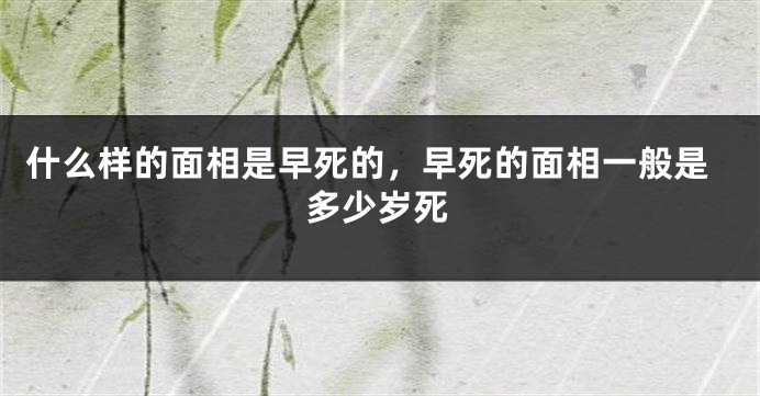 什么样的面相是早死的，早死的面相一般是多少岁死