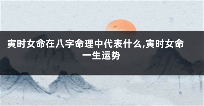 寅时女命在八字命理中代表什么,寅时女命一生运势