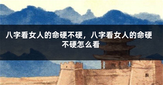 八字看女人的命硬不硬，八字看女人的命硬不硬怎么看
