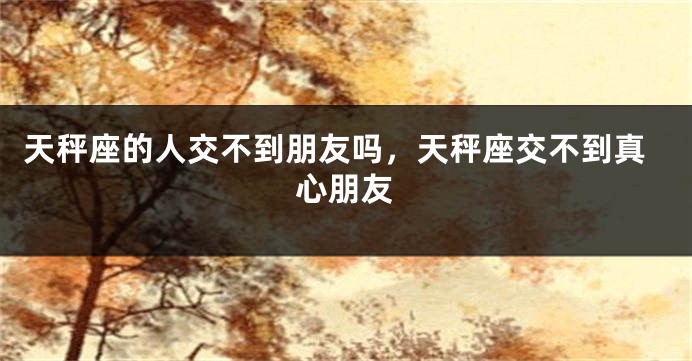 天秤座的人交不到朋友吗，天秤座交不到真心朋友