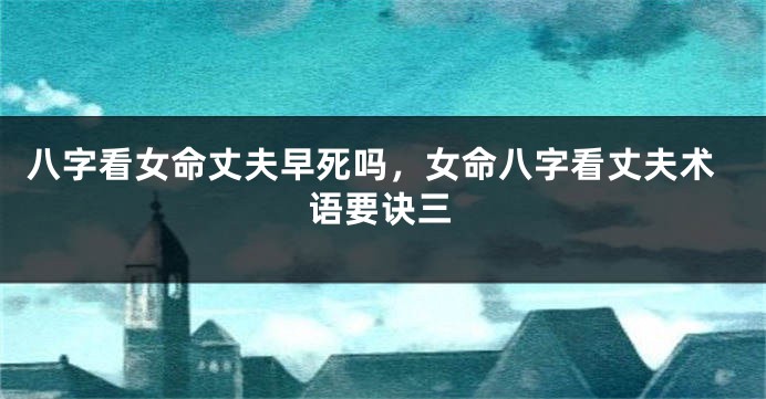 八字看女命丈夫早死吗，女命八字看丈夫术语要诀三