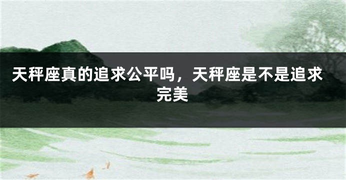 天秤座真的追求公平吗，天秤座是不是追求完美