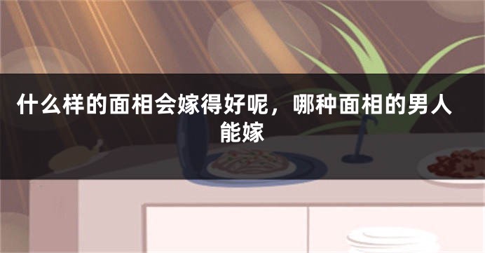 什么样的面相会嫁得好呢,哪种面相的男人能嫁