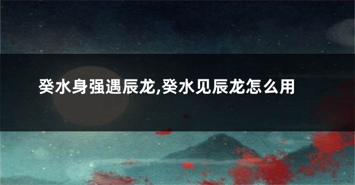 癸水身强遇辰龙,癸水见辰龙怎么用