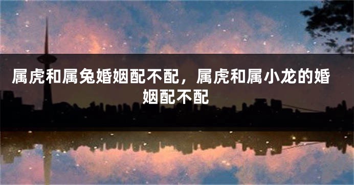 属虎和属兔婚姻配不配，属虎和属小龙的婚姻配不配