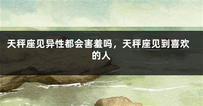 天秤座见异性都会害羞吗，天秤座见到喜欢的人
