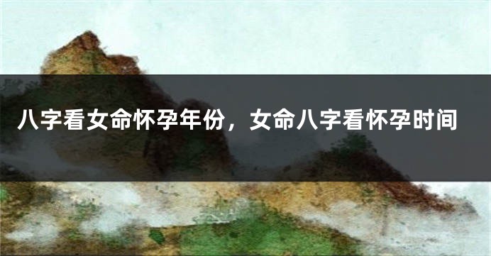 八字看女命怀孕年份，女命八字看怀孕时间