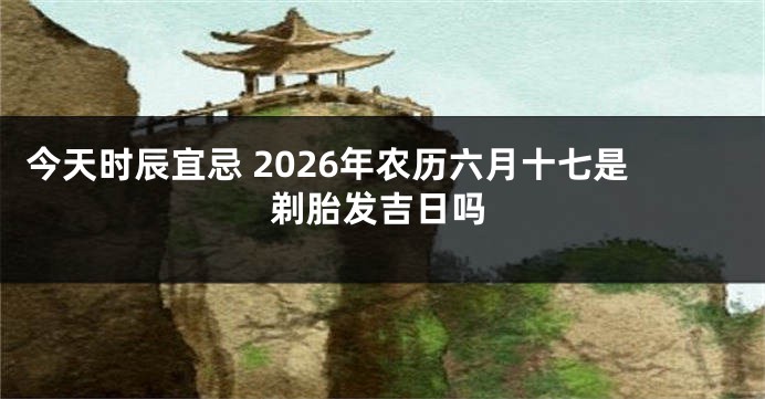 今天时辰宜忌 2026年农历六月十七是剃胎发吉日吗
