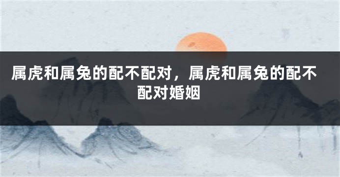 属虎和属兔的配不配对，属虎和属兔的配不配对婚姻
