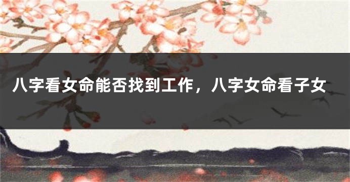 八字看女命能否找到工作，八字女命看子女