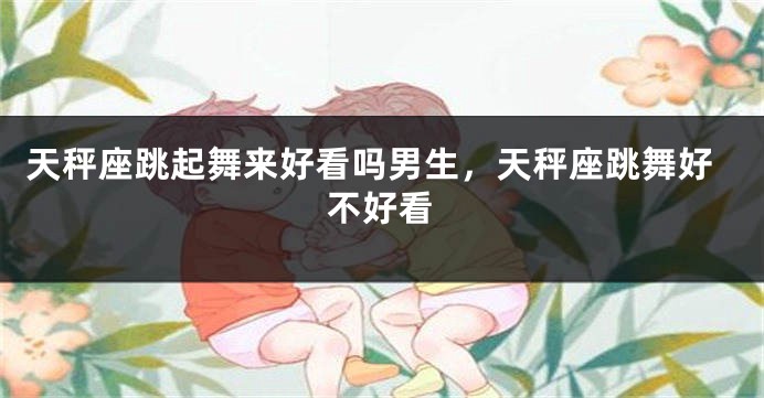 天秤座跳起舞来好看吗男生，天秤座跳舞好不好看