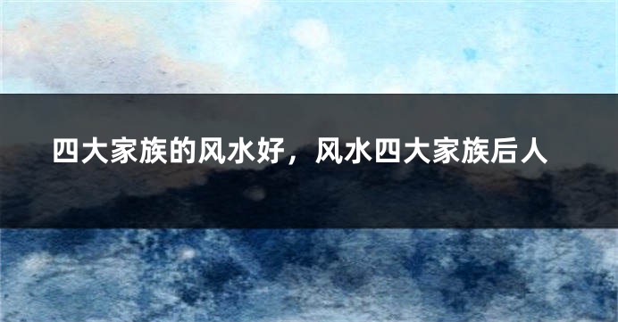 四大家族的风水好，风水四大家族后人