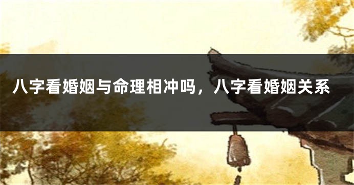 八字看婚姻与命理相冲吗，八字看婚姻关系