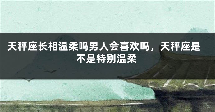 天秤座长相温柔吗男人会喜欢吗，天秤座是不是特别温柔