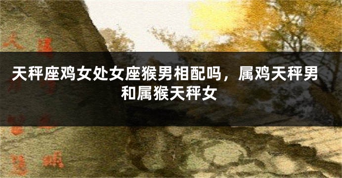 天秤座鸡女处女座猴男相配吗,属鸡天秤男和属猴天秤女