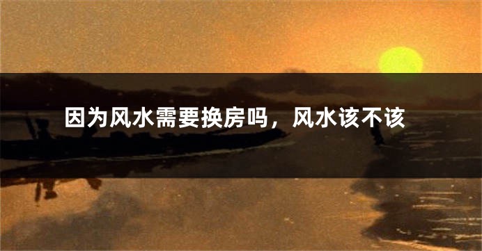 因为风水需要换房吗，风水该不该