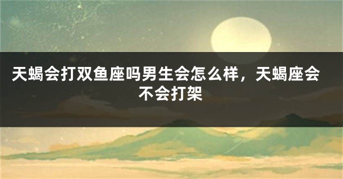 天蝎会打双鱼座吗男生会怎么样,天蝎座会不会打架