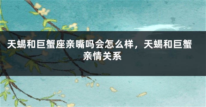 天蝎和巨蟹座亲嘴吗会怎么样，天蝎和巨蟹亲情关系