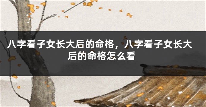 八字看子女长大后的命格，八字看子女长大后的命格怎么看