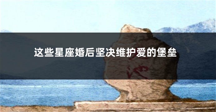 这些星座婚后坚决维护爱的堡垒