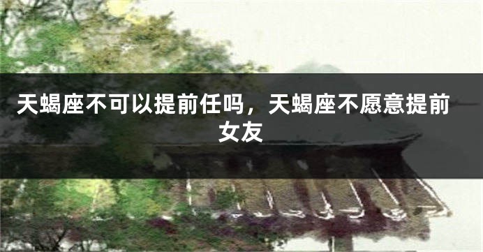 天蝎座不可以提前任吗,天蝎座不愿意提前女友