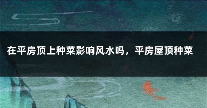 在平房顶上种菜影响风水吗，平房屋顶种菜