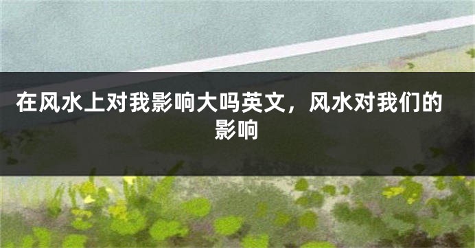 在风水上对我影响大吗英文，风水对我们的影响