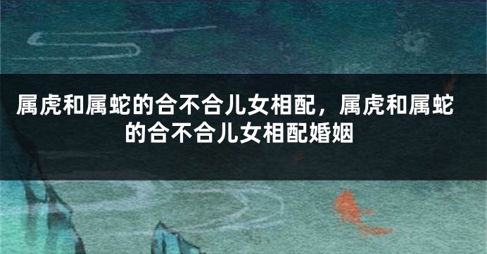 属虎和属蛇的合不合儿女相配，属虎和属蛇的合不合儿女相配婚姻