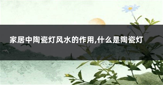 家居中陶瓷灯风水的作用,什么是陶瓷灯