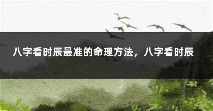 八字看时辰最准的命理方法，八字看时辰