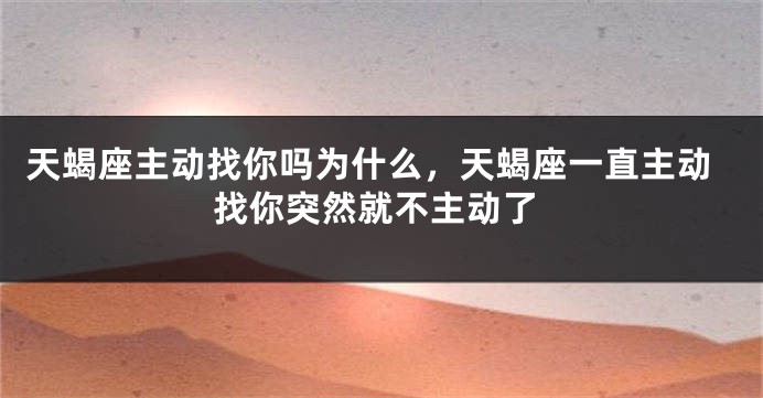 天蝎座主动找你吗为什么，天蝎座一直主动找你突然就不主动了