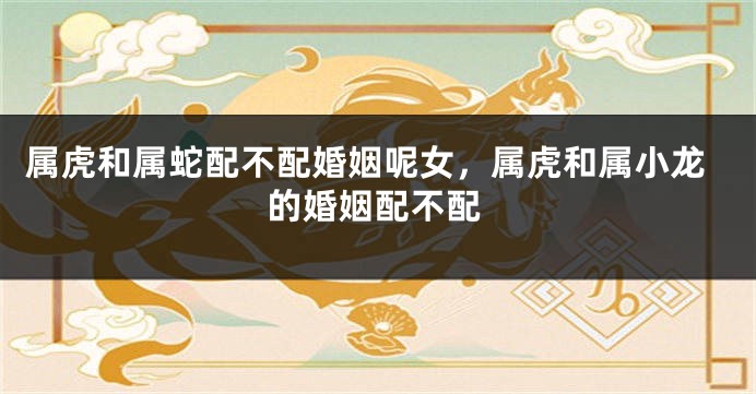 属虎和属蛇配不配婚姻呢女，属虎和属小龙的婚姻配不配