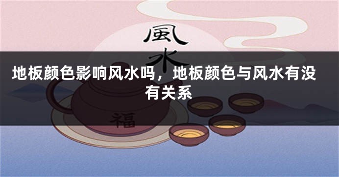 地板颜色影响风水吗,地板颜色与风水有没有关系