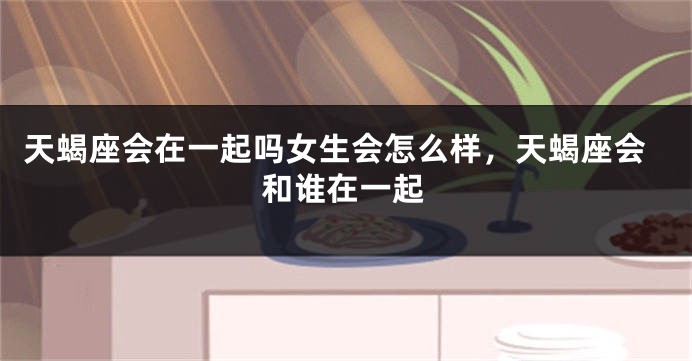 天蝎座会在一起吗女生会怎么样，天蝎座会和谁在一起