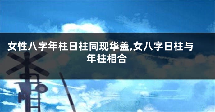 女性八字年柱日柱同现华盖,女八字日柱与年柱相合