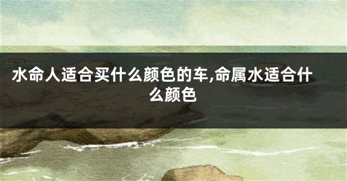 水命人适合买什么颜色的车,命属水适合什么颜色