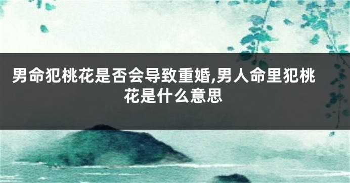 男命犯桃花是否会导致重婚,男人命里犯桃花是什么意思