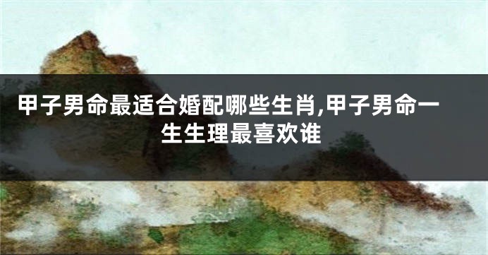 甲子男命最适合婚配哪些生肖,甲子男命一生生理最喜欢谁