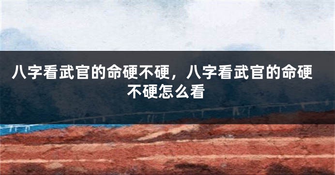 八字看武官的命硬不硬，八字看武官的命硬不硬怎么看