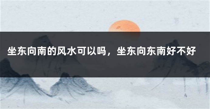坐东向南的风水可以吗，坐东向东南好不好
