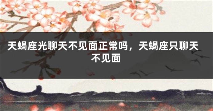 天蝎座光聊天不见面正常吗，天蝎座只聊天不见面