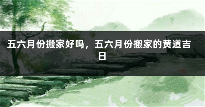 五六月份搬家好吗，五六月份搬家的黄道吉日
