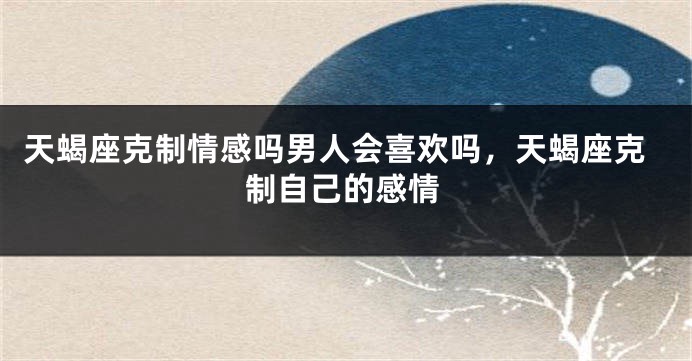 天蝎座克制情感吗男人会喜欢吗，天蝎座克制自己的感情