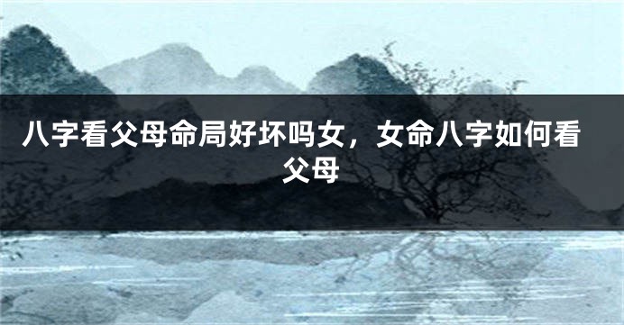 八字看父母命局好坏吗女，女命八字如何看父母