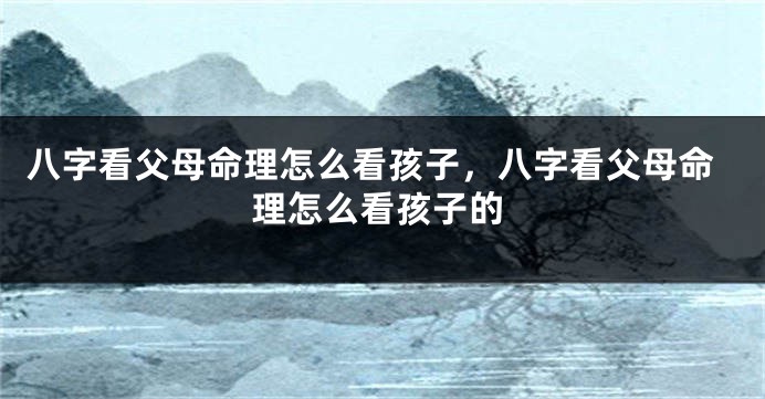 八字看父母命理怎么看孩子，八字看父母命理怎么看孩子的