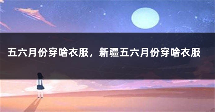 五六月份穿啥衣服，新疆五六月份穿啥衣服