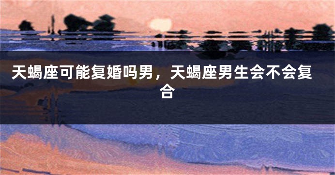 天蝎座可能复婚吗男,天蝎座男生会不会复合