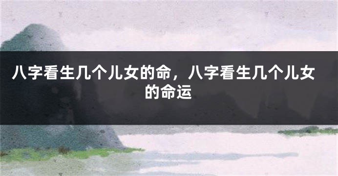 八字看生几个儿女的命，八字看生几个儿女的命运